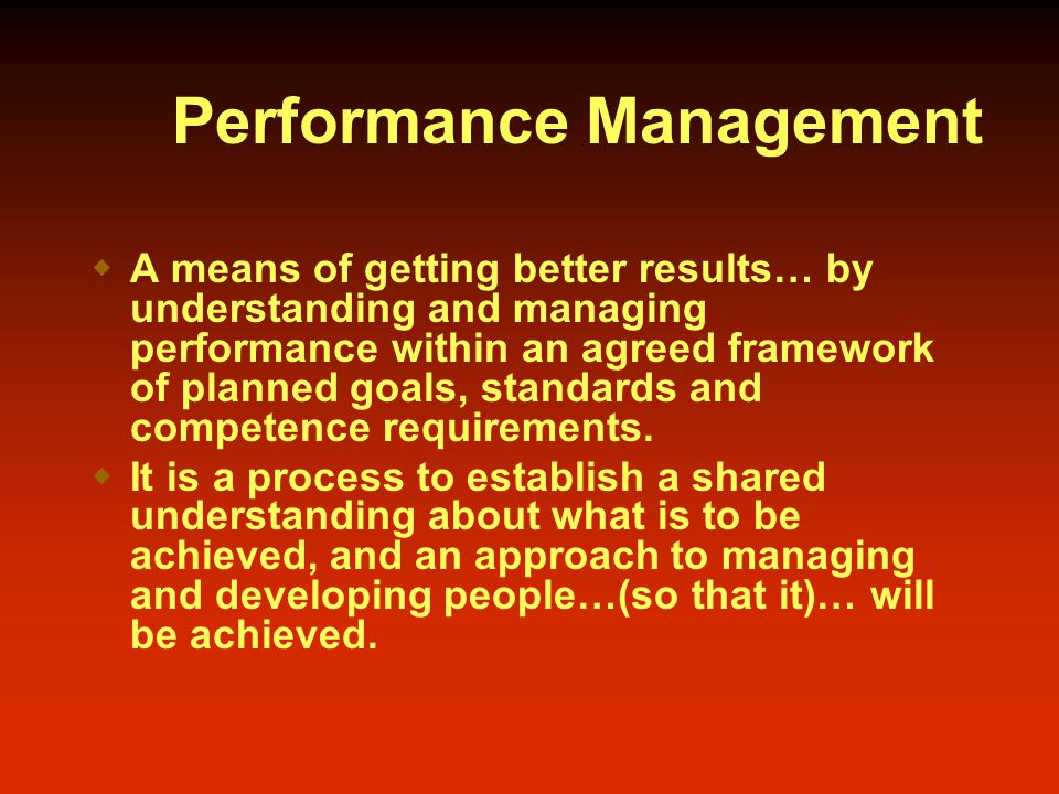 Performance Management  A means of getting better results… by understanding and managing performance within an agreed framework of planned goals, standards and competence requirements.