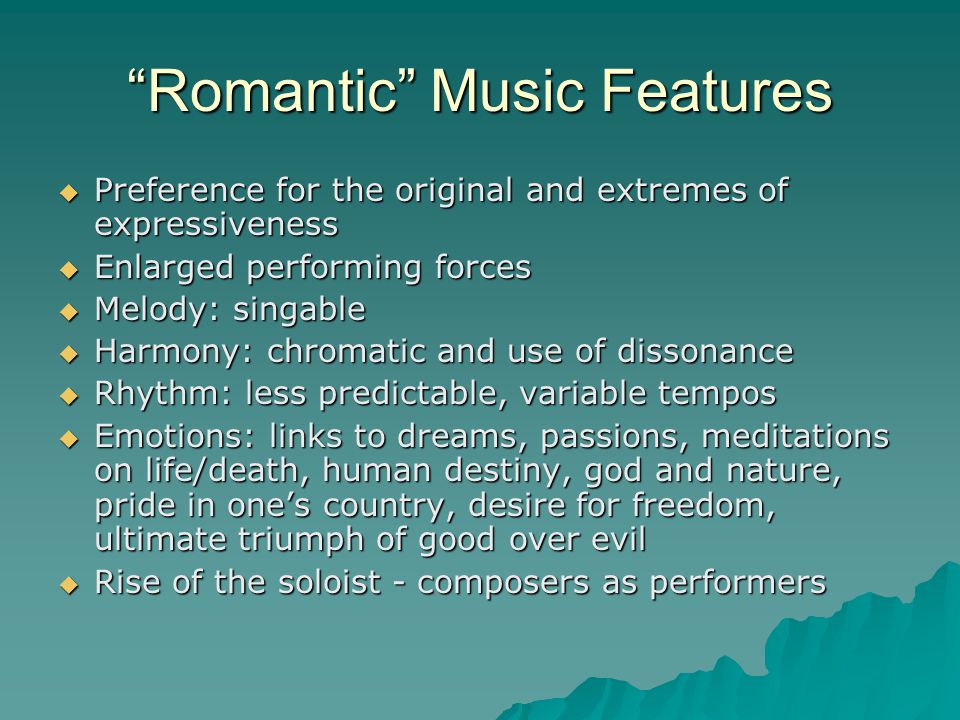 Romantic Music Features  Preference for the original and extremes of expressiveness  Enlarged performing forces  Melody: singable  Harmony: chromatic and use of dissonance  Rhythm: less predictable, variable tempos  Emotions: links to dreams, passions, meditations on life/death, human destiny, god and nature, pride in one’s country, desire for freedom, ultimate triumph of good over evil  Rise of the soloist - composers as performers