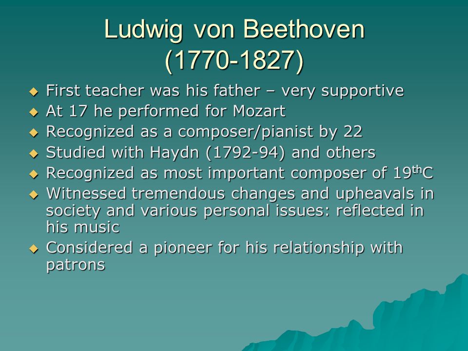 Ludwig von Beethoven ( )  First teacher was his father – very supportive  At 17 he performed for Mozart  Recognized as a composer/pianist by 22  Studied with Haydn ( ) and others  Recognized as most important composer of 19 th C  Witnessed tremendous changes and upheavals in society and various personal issues: reflected in his music  Considered a pioneer for his relationship with patrons