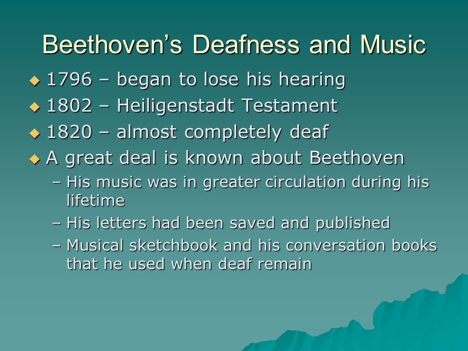 Beethoven’s Deafness and Music  1796 – began to lose his hearing  1802 – Heiligenstadt Testament  1820 – almost completely deaf  A great deal is known about Beethoven –His music was in greater circulation during his lifetime –His letters had been saved and published –Musical sketchbook and his conversation books that he used when deaf remain