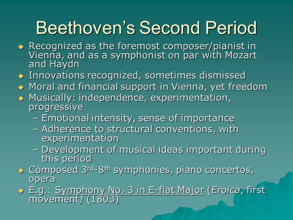 Beethoven’s Second Period  Recognized as the foremost composer/pianist in Vienna, and as a symphonist on par with Mozart and Haydn  Innovations recognized, sometimes dismissed  Moral and financial support in Vienna, yet freedom  Musically: independence, experimentation, progressive –Emotional intensity, sense of importance –Adherence to structural conventions, with experimentation –Development of musical ideas important during this period  Composed 3 rd -8 th symphonies, piano concertos, opera  E.g.: Symphony No.