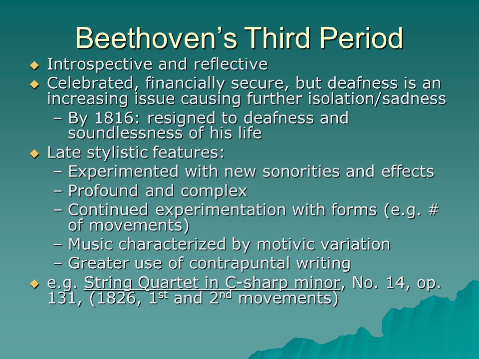 Beethoven’s Third Period  Introspective and reflective  Celebrated, financially secure, but deafness is an increasing issue causing further isolation/sadness –By 1816: resigned to deafness and soundlessness of his life  Late stylistic features: –Experimented with new sonorities and effects –Profound and complex –Continued experimentation with forms (e.g.