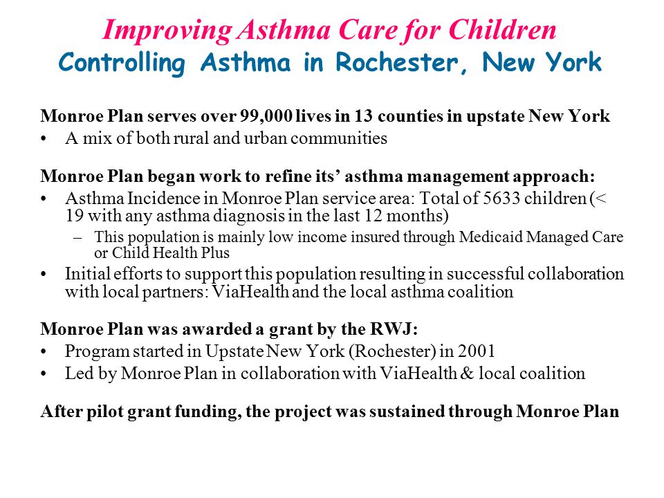 Monroe Plan serves over 99,000 lives in 13 counties in upstate New York A mix of both rural and urban communities Monroe Plan began work to refine its’ asthma management approach: Asthma Incidence in Monroe Plan service area: Total of 5633 children (< 19 with any asthma diagnosis in the last 12 months) –This population is mainly low income insured through Medicaid Managed Care or Child Health Plus Initial efforts to support this population resulting in successful collaboration with local partners: ViaHealth and the local asthma coalition Monroe Plan was awarded a grant by the RWJ: Program started in Upstate New York (Rochester) in 2001 Led by Monroe Plan in collaboration with ViaHealth & local coalition After pilot grant funding, the project was sustained through Monroe Plan Improving Asthma Care for Children Controlling Asthma in Rochester, New York