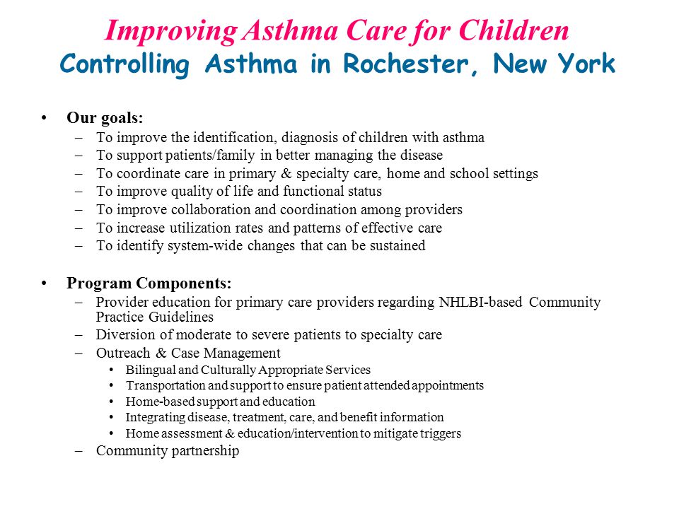Our goals: –To improve the identification, diagnosis of children with asthma –To support patients/family in better managing the disease –To coordinate care in primary & specialty care, home and school settings –To improve quality of life and functional status –To improve collaboration and coordination among providers –To increase utilization rates and patterns of effective care –To identify system-wide changes that can be sustained Program Components: –Provider education for primary care providers regarding NHLBI-based Community Practice Guidelines –Diversion of moderate to severe patients to specialty care –Outreach & Case Management Bilingual and Culturally Appropriate Services Transportation and support to ensure patient attended appointments Home-based support and education Integrating disease, treatment, care, and benefit information Home assessment & education/intervention to mitigate triggers –Community partnership Improving Asthma Care for Children Controlling Asthma in Rochester, New York