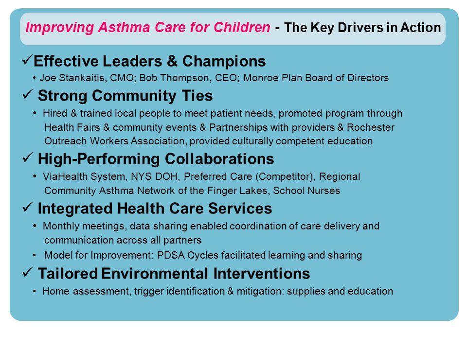 Improving Asthma Care for Children - The Key Drivers in Action Effective Leaders & Champions Joe Stankaitis, CMO; Bob Thompson, CEO; Monroe Plan Board of Directors Strong Community Ties Hired & trained local people to meet patient needs, promoted program through Health Fairs & community events & Partnerships with providers & Rochester Outreach Workers Association, provided culturally competent education High-Performing Collaborations ViaHealth System, NYS DOH, Preferred Care (Competitor), Regional Community Asthma Network of the Finger Lakes, School Nurses Integrated Health Care Services Monthly meetings, data sharing enabled coordination of care delivery and communication across all partners Model for Improvement: PDSA Cycles facilitated learning and sharing Tailored Environmental Interventions Home assessment, trigger identification & mitigation: supplies and education