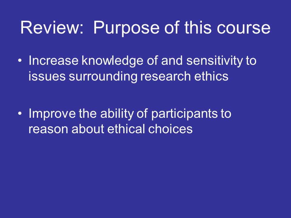 Review: Purpose of this course Increase knowledge of and sensitivity to issues surrounding research ethics Improve the ability of participants to reason about ethical choices
