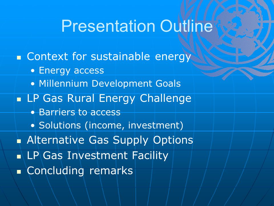 Presentation Outline Context for sustainable energy Energy access Millennium Development Goals LP Gas Rural Energy Challenge Barriers to access Solutions (income, investment) Alternative Gas Supply Options LP Gas Investment Facility Concluding remarks
