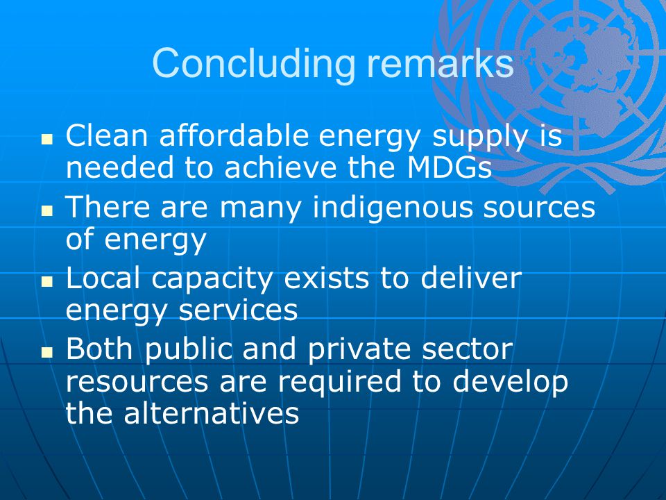 Concluding remarks Clean affordable energy supply is needed to achieve the MDGs There are many indigenous sources of energy Local capacity exists to deliver energy services Both public and private sector resources are required to develop the alternatives