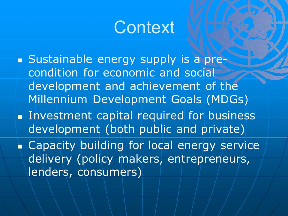 Context Sustainable energy supply is a pre- condition for economic and social development and achievement of the Millennium Development Goals (MDGs) Investment capital required for business development (both public and private) Capacity building for local energy service delivery (policy makers, entrepreneurs, lenders, consumers)