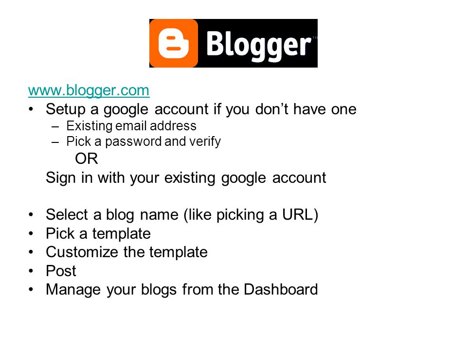 Setup a google account if you don’t have one –Existing  address –Pick a password and verify OR Sign in with your existing google account Select a blog name (like picking a URL) Pick a template Customize the template Post Manage your blogs from the Dashboard