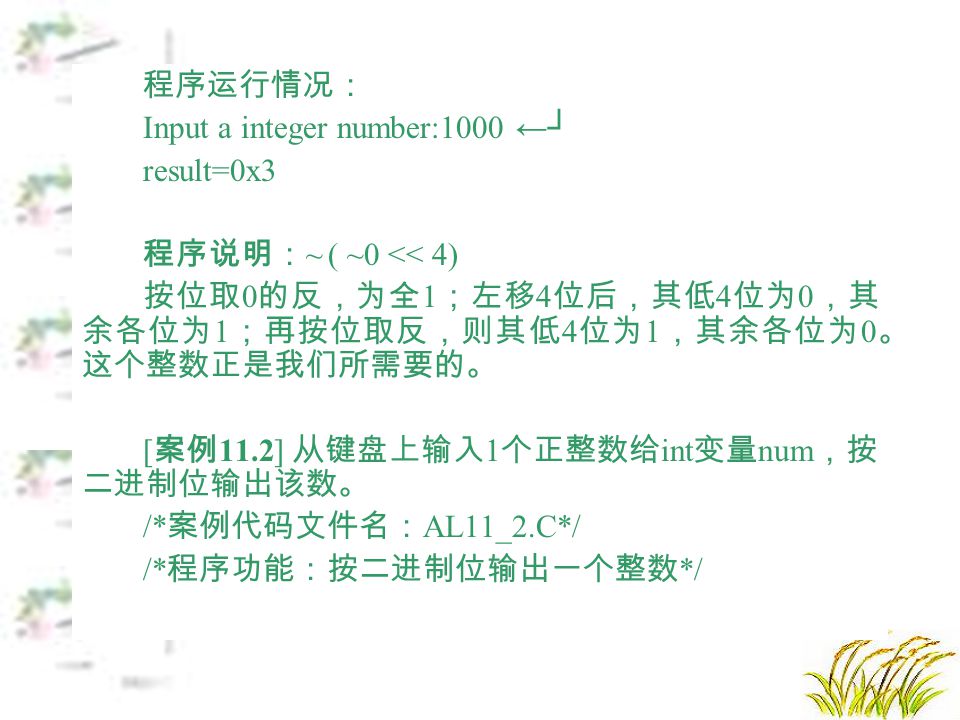 程序运行情况： Input a integer number:1000 ←┘ result=0x3 程序说明： ~ ( ~0 << 4) 按位取 0 的反，为全 1 ；左移 4 位后，其低 4 位为 0 ，其 余各位为 1 ；再按位取反，则其低 4 位为 1 ，其余各位为 0 。 这个整数正是我们所需要的。 [ 案例 11.2] 从键盘上输入 1 个正整数给 int 变量 num ，按 二进制位输出该数。 /* 案例代码文件名： AL11_2.C*/ /* 程序功能：按二进制位输出一个整数 */