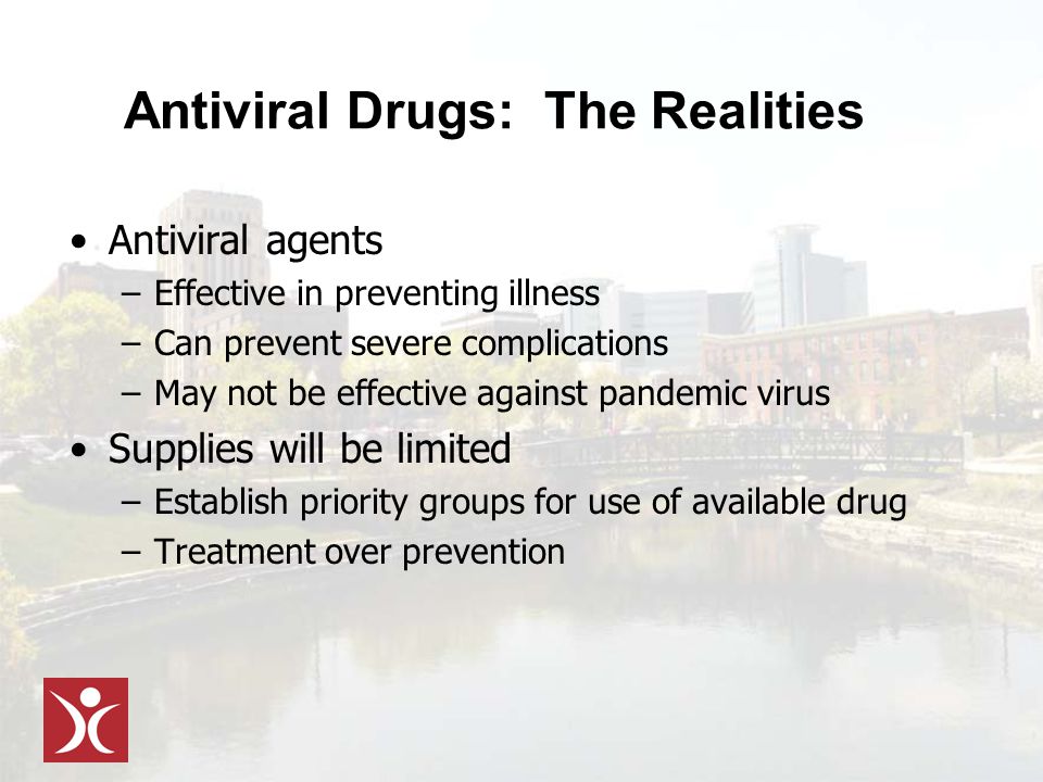 Antiviral Drugs: The Realities Antiviral agents –Effective in preventing illness –Can prevent severe complications –May not be effective against pandemic virus Supplies will be limited –Establish priority groups for use of available drug –Treatment over prevention