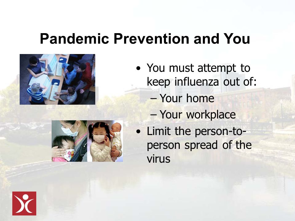 Pandemic Prevention and You You must attempt to keep influenza out of: –Your home –Your workplace Limit the person-to- person spread of the virus