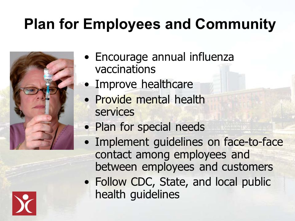 Plan for Employees and Community Encourage annual influenza vaccinations Improve healthcare Provide mental health services Plan for special needs Implement guidelines on face-to-face contact among employees and between employees and customers Follow CDC, State, and local public health guidelines