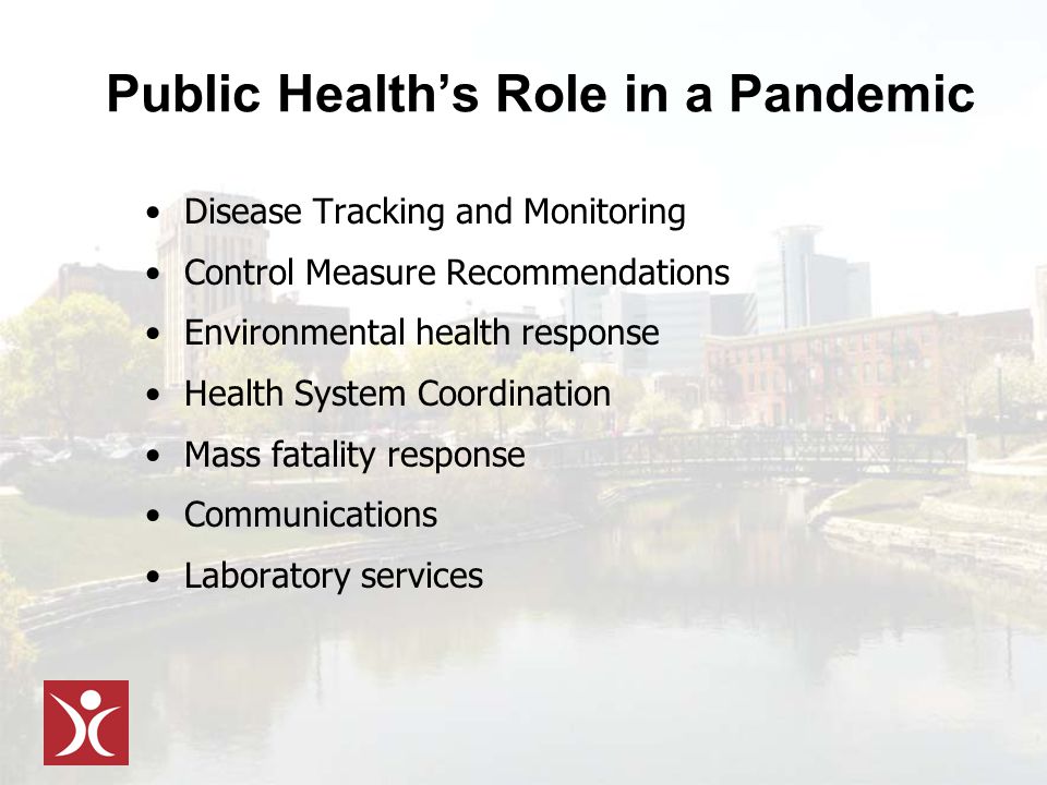 Public Health’s Role in a Pandemic Disease Tracking and Monitoring Control Measure Recommendations Environmental health response Health System Coordination Mass fatality response Communications Laboratory services