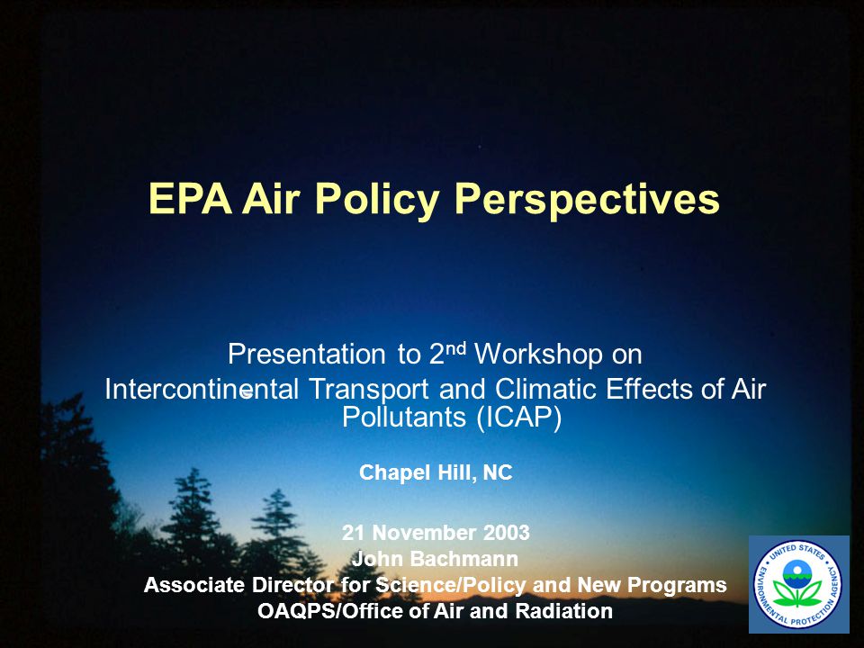 EPA Air Policy Perspectives Presentation to 2 nd Workshop on Intercontinental Transport and Climatic Effects of Air Pollutants (ICAP) Chapel Hill, NC 21 November 2003 John Bachmann Associate Director for Science/Policy and New Programs OAQPS/Office of Air and Radiation
