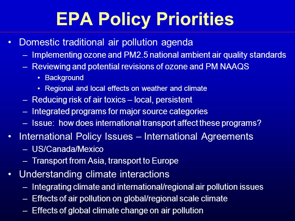 EPA Policy Priorities Domestic traditional air pollution agenda –Implementing ozone and PM2.5 national ambient air quality standards –Reviewing and potential revisions of ozone and PM NAAQS Background Regional and local effects on weather and climate –Reducing risk of air toxics – local, persistent –Integrated programs for major source categories –Issue: how does international transport affect these programs.