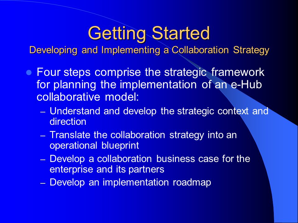 Getting Started Developing and Implementing a Collaboration Strategy Four steps comprise the strategic framework for planning the implementation of an e-Hub collaborative model: – Understand and develop the strategic context and direction – Translate the collaboration strategy into an operational blueprint – Develop a collaboration business case for the enterprise and its partners – Develop an implementation roadmap