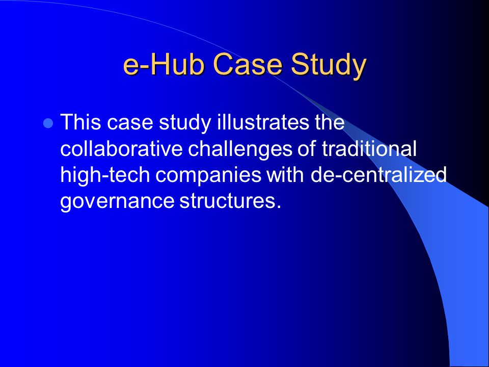 e-Hub Case Study This case study illustrates the collaborative challenges of traditional high-tech companies with de-centralized governance structures.