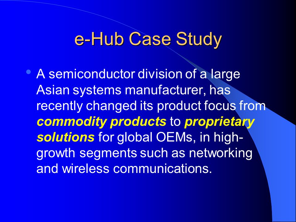e-Hub Case Study A semiconductor division of a large Asian systems manufacturer, has recently changed its product focus from commodity products to proprietary solutions for global OEMs, in high- growth segments such as networking and wireless communications.