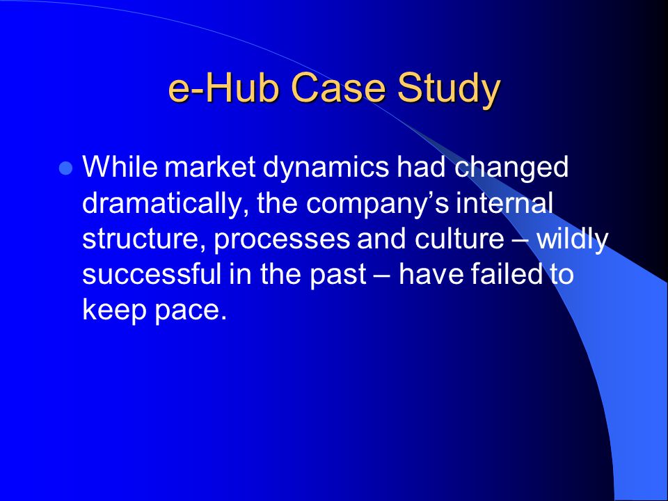e-Hub Case Study While market dynamics had changed dramatically, the company’s internal structure, processes and culture – wildly successful in the past – have failed to keep pace.