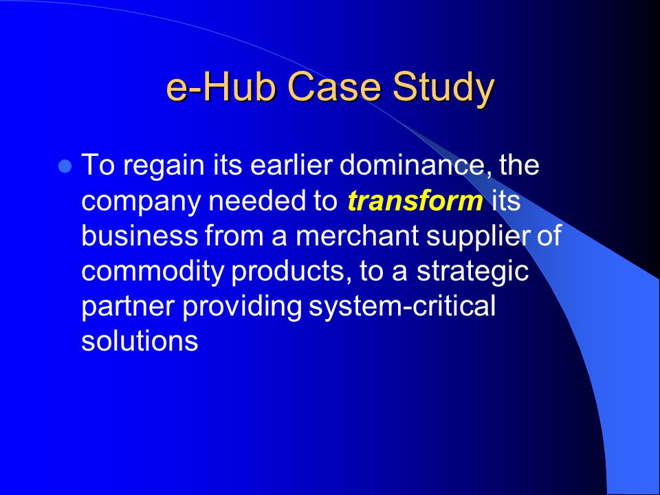 e-Hub Case Study To regain its earlier dominance, the company needed to transform its business from a merchant supplier of commodity products, to a strategic partner providing system-critical solutions