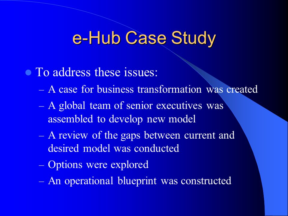e-Hub Case Study To address these issues: – A case for business transformation was created – A global team of senior executives was assembled to develop new model – A review of the gaps between current and desired model was conducted – Options were explored – An operational blueprint was constructed