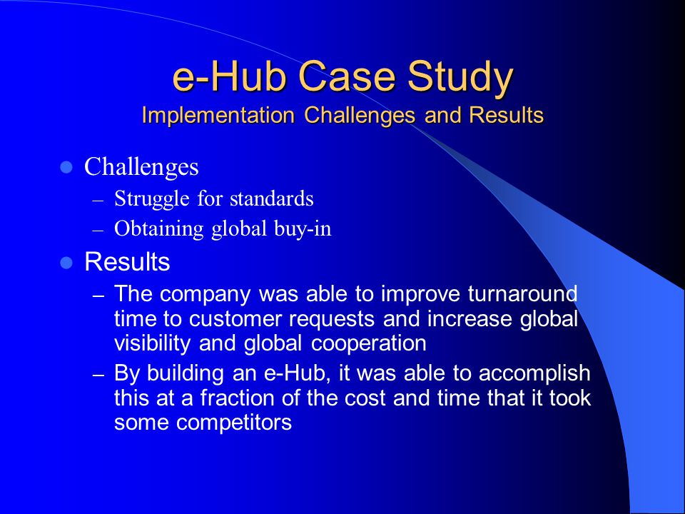 e-Hub Case Study Implementation Challenges and Results Challenges – Struggle for standards – Obtaining global buy-in Results – The company was able to improve turnaround time to customer requests and increase global visibility and global cooperation – By building an e-Hub, it was able to accomplish this at a fraction of the cost and time that it took some competitors