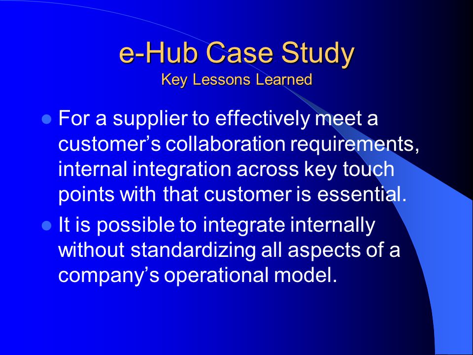 e-Hub Case Study Key Lessons Learned For a supplier to effectively meet a customer’s collaboration requirements, internal integration across key touch points with that customer is essential.