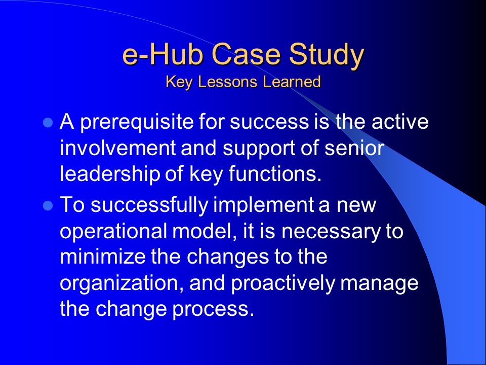 e-Hub Case Study Key Lessons Learned A prerequisite for success is the active involvement and support of senior leadership of key functions.
