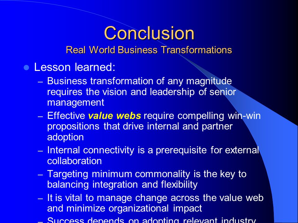 Conclusion Real World Business Transformations Lesson learned: – Business transformation of any magnitude requires the vision and leadership of senior management – Effective value webs require compelling win-win propositions that drive internal and partner adoption – Internal connectivity is a prerequisite for external collaboration – Targeting minimum commonality is the key to balancing integration and flexibility – It is vital to manage change across the value web and minimize organizational impact – Success depends on adopting relevant industry standards and collaborative governance