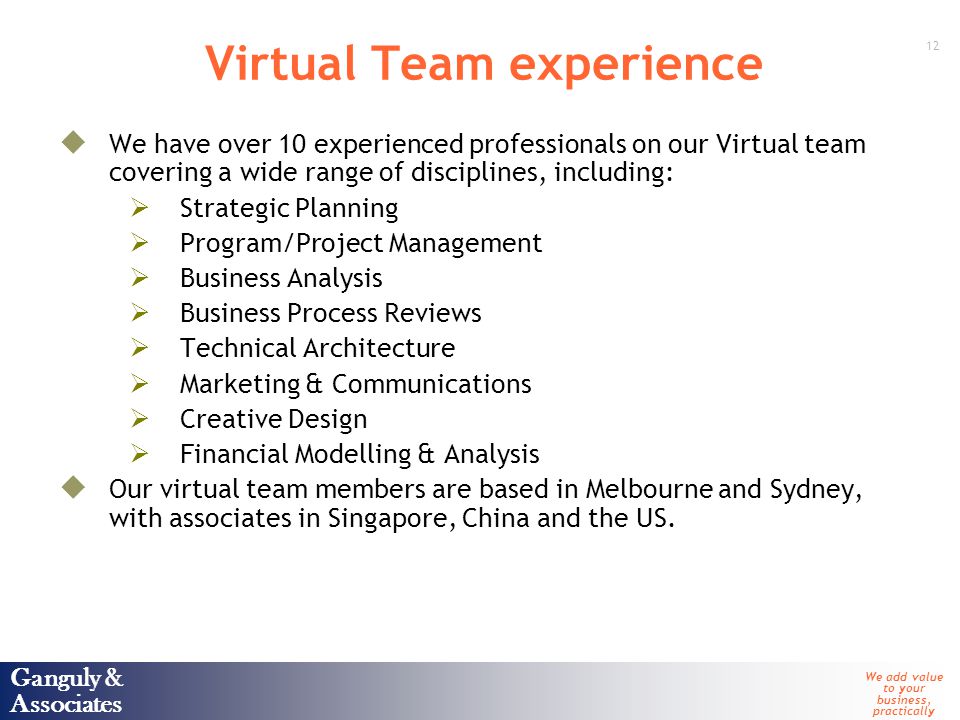 Ganguly & Associates We add value to your business, practically 12 Ganguly & Associates Virtual Team experience  We have over 10 experienced professionals on our Virtual team covering a wide range of disciplines, including:  Strategic Planning  Program/Project Management  Business Analysis  Business Process Reviews  Technical Architecture  Marketing & Communications  Creative Design  Financial Modelling & Analysis  Our virtual team members are based in Melbourne and Sydney, with associates in Singapore, China and the US.