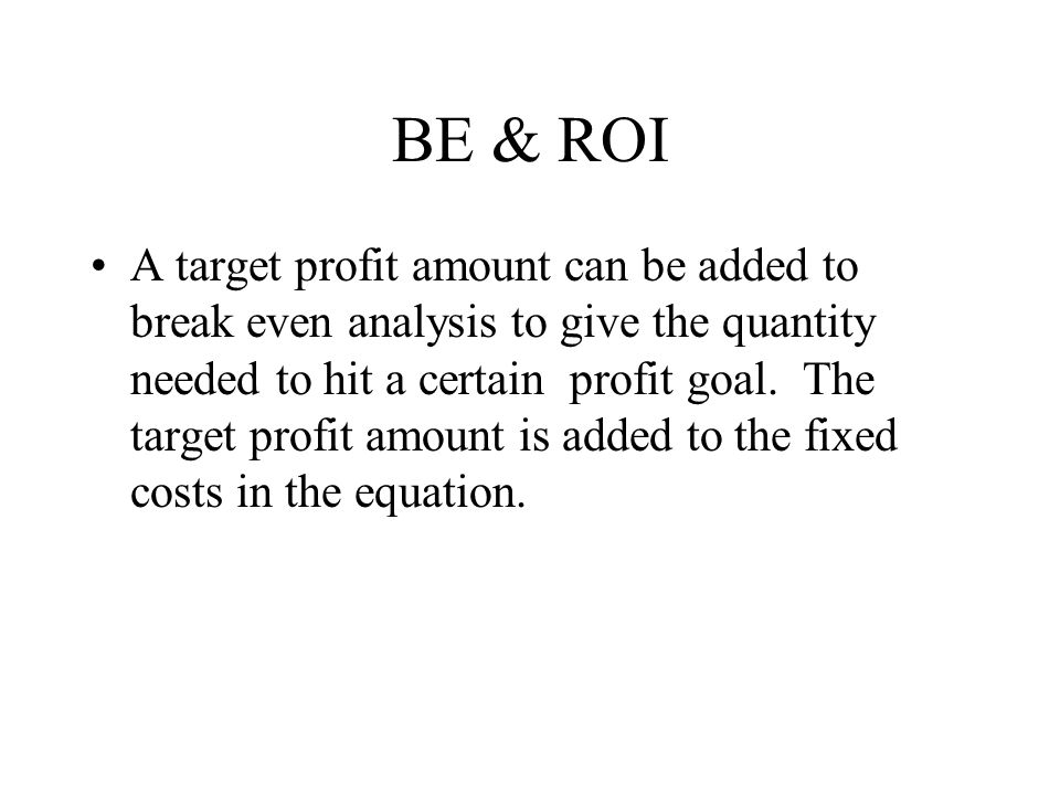 BE & ROI A target profit amount can be added to break even analysis to give the quantity needed to hit a certain profit goal.