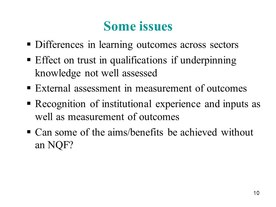 10 Some issues  Differences in learning outcomes across sectors  Effect on trust in qualifications if underpinning knowledge not well assessed  External assessment in measurement of outcomes  Recognition of institutional experience and inputs as well as measurement of outcomes  Can some of the aims/benefits be achieved without an NQF