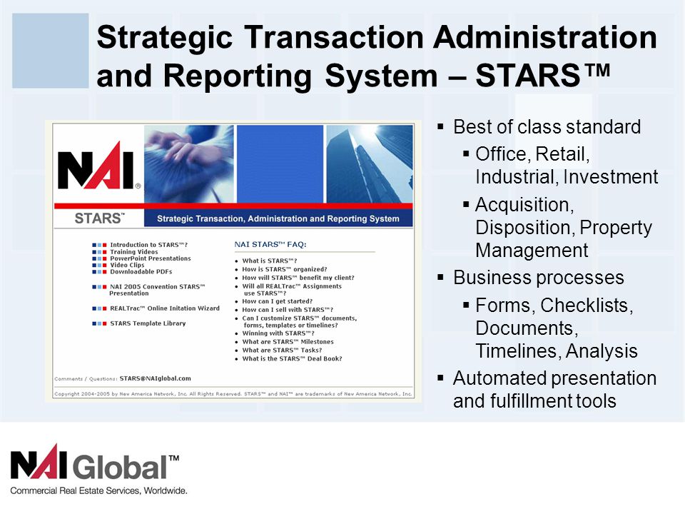16 Strategic Transaction Administration and Reporting System – STARS™  Best of class standard  Office, Retail, Industrial, Investment  Acquisition, Disposition, Property Management  Business processes  Forms, Checklists, Documents, Timelines, Analysis  Automated presentation and fulfillment tools