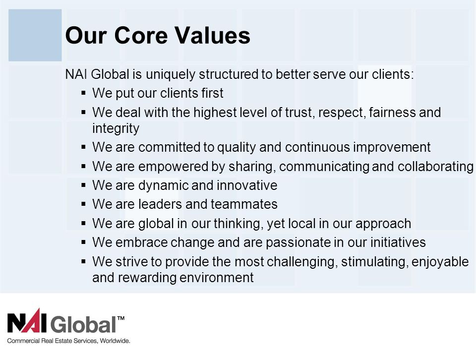 4 Our Core Values NAI Global is uniquely structured to better serve our clients:  We put our clients first  We deal with the highest level of trust, respect, fairness and integrity  We are committed to quality and continuous improvement  We are empowered by sharing, communicating and collaborating  We are dynamic and innovative  We are leaders and teammates  We are global in our thinking, yet local in our approach  We embrace change and are passionate in our initiatives  We strive to provide the most challenging, stimulating, enjoyable and rewarding environment