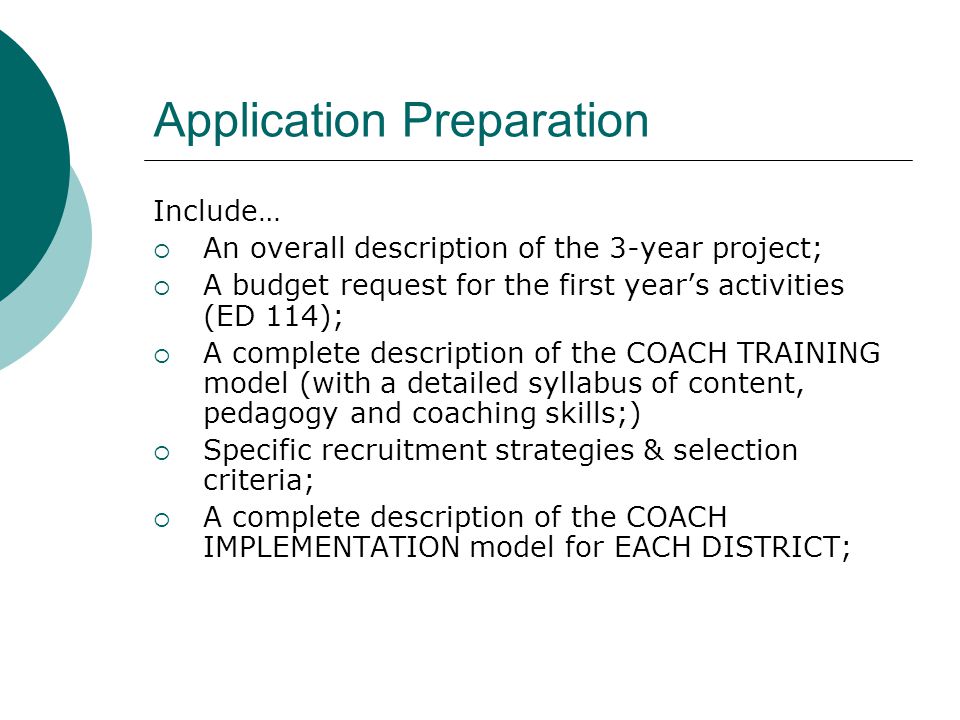 Application Preparation Include…  An overall description of the 3-year project;  A budget request for the first year’s activities (ED 114);  A complete description of the COACH TRAINING model (with a detailed syllabus of content, pedagogy and coaching skills;)  Specific recruitment strategies & selection criteria;  A complete description of the COACH IMPLEMENTATION model for EACH DISTRICT;