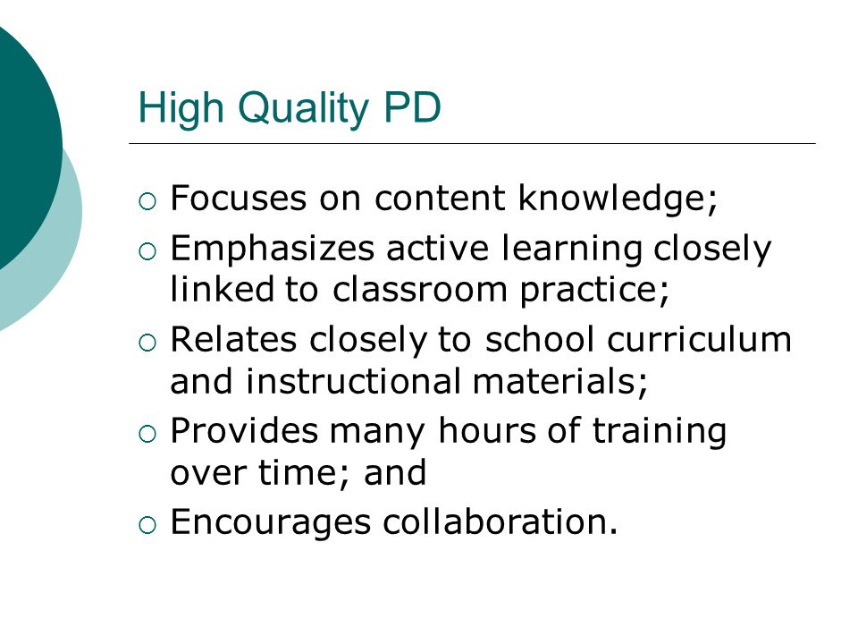 High Quality PD  Focuses on content knowledge;  Emphasizes active learning closely linked to classroom practice;  Relates closely to school curriculum and instructional materials;  Provides many hours of training over time; and  Encourages collaboration.