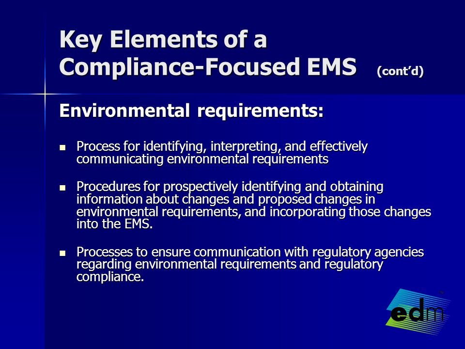 Key Elements of a Compliance-Focused EMS (cont’d) Environmental requirements: Process for identifying, interpreting, and effectively communicating environmental requirements Process for identifying, interpreting, and effectively communicating environmental requirements Procedures for prospectively identifying and obtaining information about changes and proposed changes in environmental requirements, and incorporating those changes into the EMS.