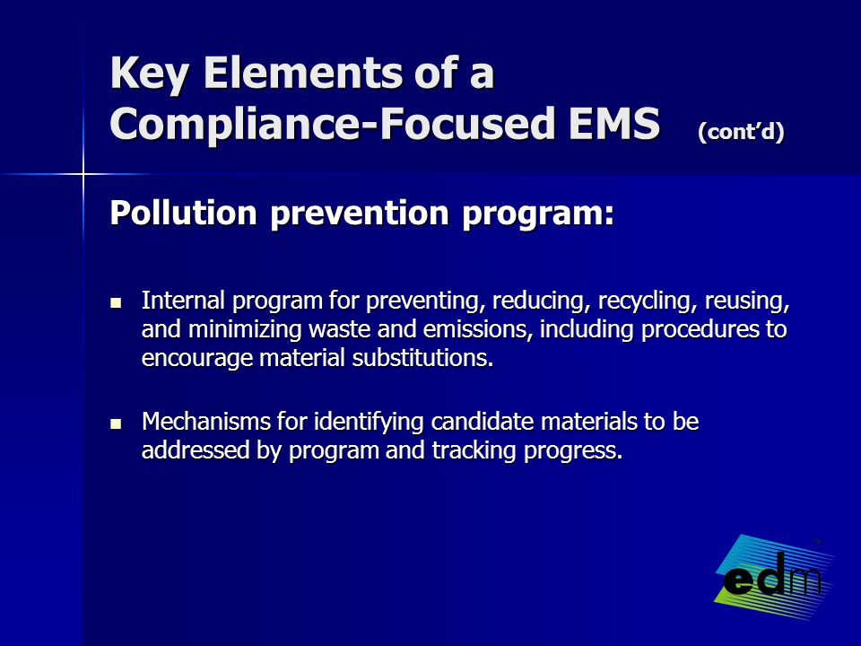 Key Elements of a Compliance-Focused EMS (cont’d) Pollution prevention program: Internal program for preventing, reducing, recycling, reusing, and minimizing waste and emissions, including procedures to encourage material substitutions.