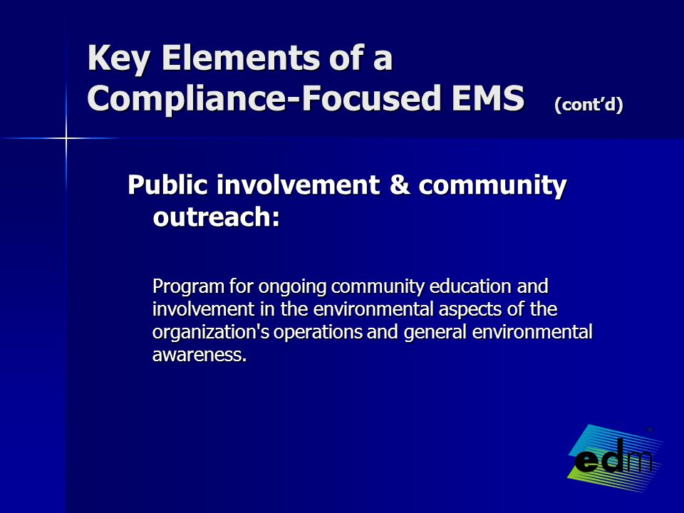 Key Elements of a Compliance-Focused EMS (cont’d) Public involvement & community outreach: Program for ongoing community education and involvement in the environmental aspects of the organization s operations and general environmental awareness.