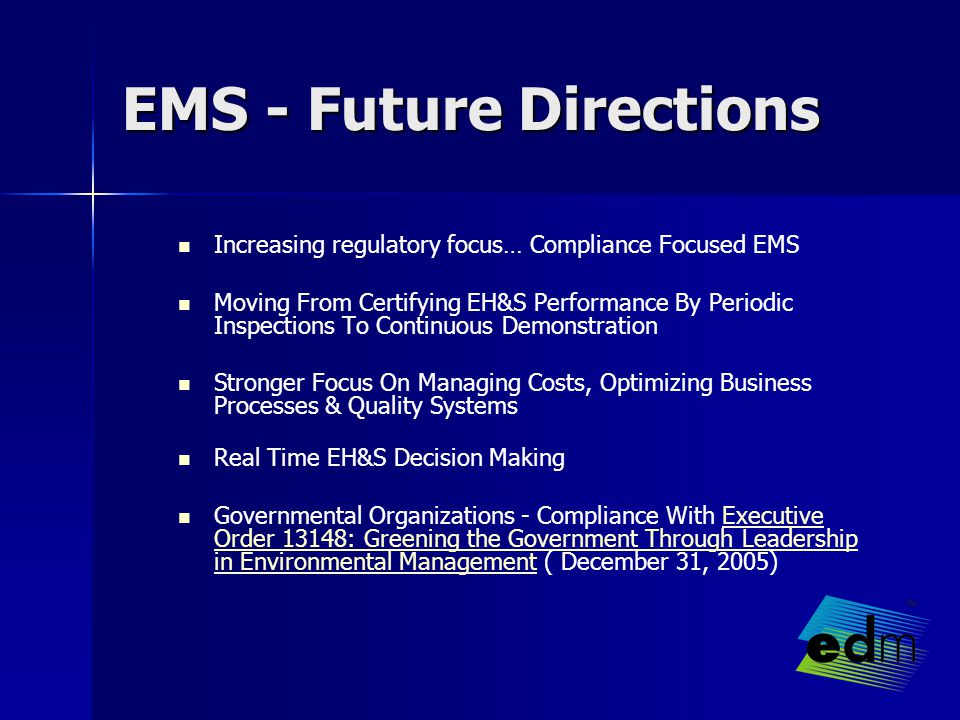 EMS - Future Directions Increasing regulatory focus… Compliance Focused EMS Moving From Certifying EH&S Performance By Periodic Inspections To Continuous Demonstration Stronger Focus On Managing Costs, Optimizing Business Processes & Quality Systems Real Time EH&S Decision Making Governmental Organizations - Compliance With Executive Order 13148: Greening the Government Through Leadership in Environmental Management ( December 31, 2005)Executive Order 13148: Greening the Government Through Leadership in Environmental Management