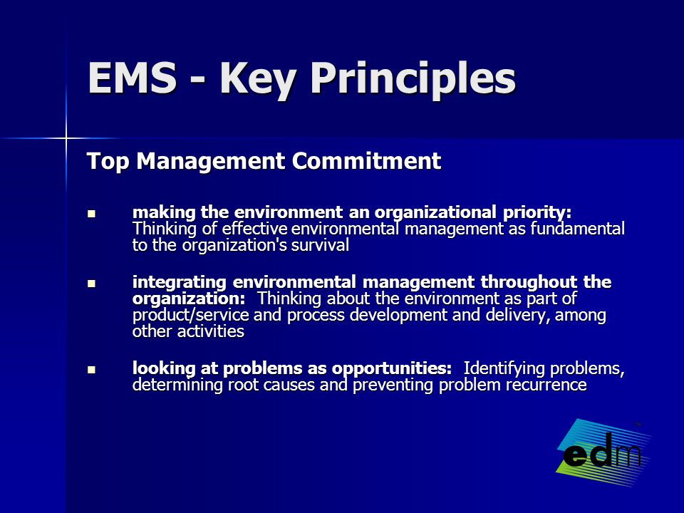 EMS - Key Principles Top Management Commitment making the environment an organizational priority: Thinking of effective environmental management as fundamental to the organization s survival making the environment an organizational priority: Thinking of effective environmental management as fundamental to the organization s survival integrating environmental management throughout the organization: Thinking about the environment as part of product/service and process development and delivery, among other activities integrating environmental management throughout the organization: Thinking about the environment as part of product/service and process development and delivery, among other activities looking at problems as opportunities: Identifying problems, determining root causes and preventing problem recurrence looking at problems as opportunities: Identifying problems, determining root causes and preventing problem recurrence