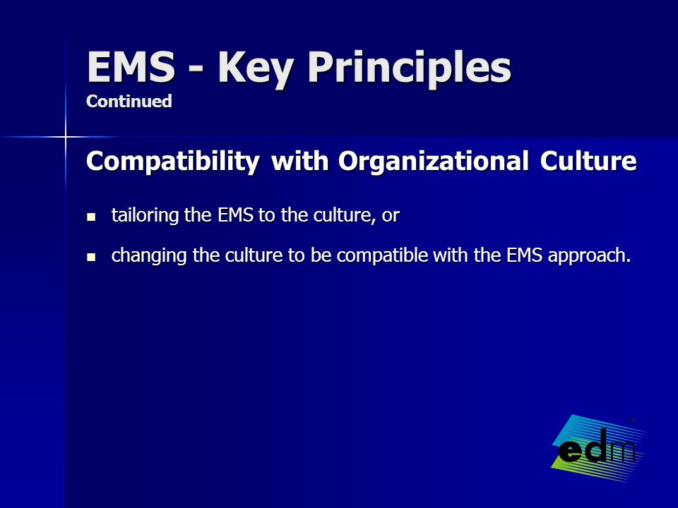 EMS - Key Principles Continued Compatibility with Organizational Culture tailoring the EMS to the culture, or tailoring the EMS to the culture, or changing the culture to be compatible with the EMS approach.