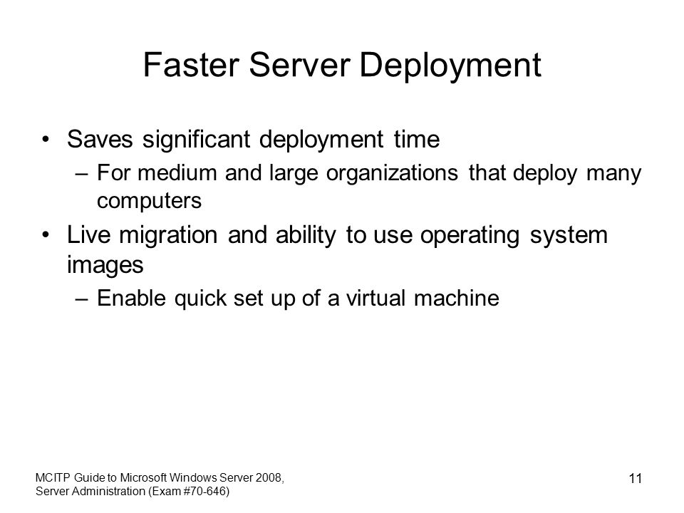 Faster Server Deployment Saves significant deployment time –For medium and large organizations that deploy many computers Live migration and ability to use operating system images –Enable quick set up of a virtual machine MCITP Guide to Microsoft Windows Server 2008, Server Administration (Exam #70-646) 11