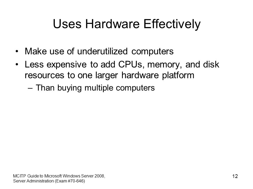 Uses Hardware Effectively Make use of underutilized computers Less expensive to add CPUs, memory, and disk resources to one larger hardware platform –Than buying multiple computers MCITP Guide to Microsoft Windows Server 2008, Server Administration (Exam #70-646) 12