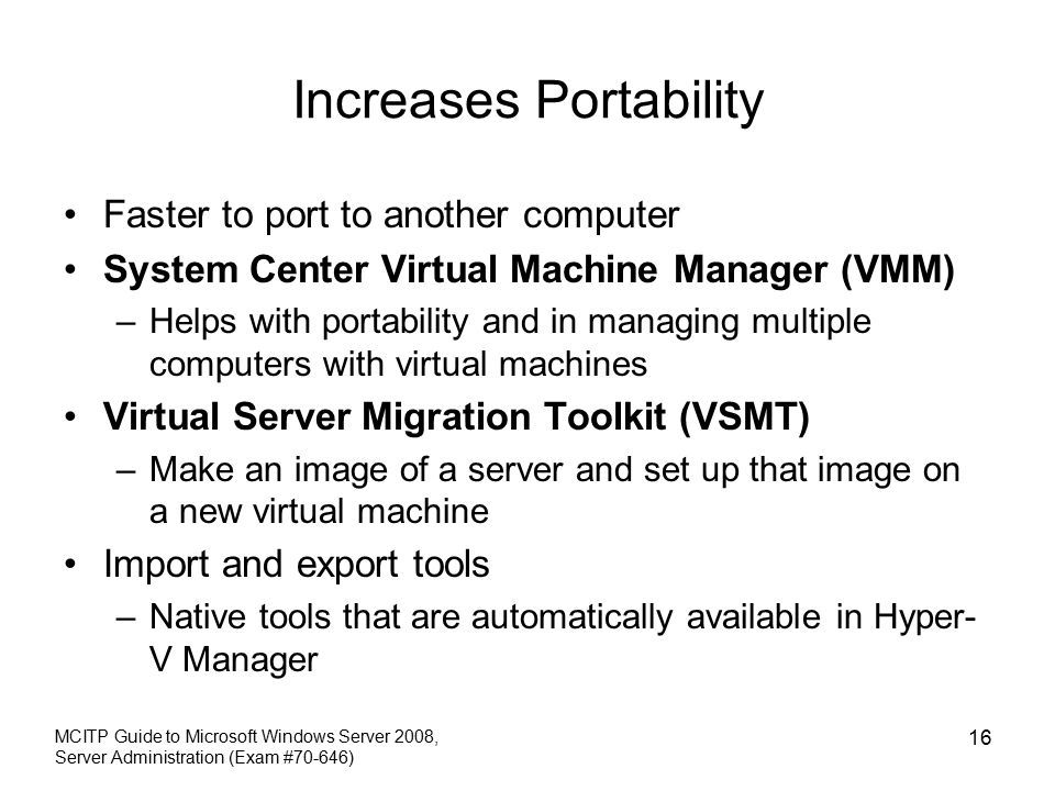 Increases Portability Faster to port to another computer System Center Virtual Machine Manager (VMM) –Helps with portability and in managing multiple computers with virtual machines Virtual Server Migration Toolkit (VSMT) –Make an image of a server and set up that image on a new virtual machine Import and export tools –Native tools that are automatically available in Hyper- V Manager MCITP Guide to Microsoft Windows Server 2008, Server Administration (Exam #70-646) 16