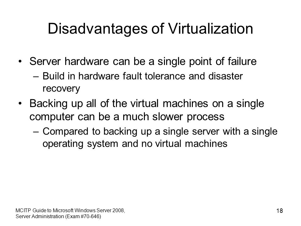 Disadvantages of Virtualization Server hardware can be a single point of failure –Build in hardware fault tolerance and disaster recovery Backing up all of the virtual machines on a single computer can be a much slower process –Compared to backing up a single server with a single operating system and no virtual machines MCITP Guide to Microsoft Windows Server 2008, Server Administration (Exam #70-646) 18