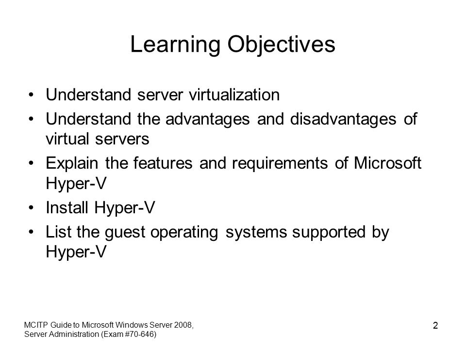 MCITP Guide to Microsoft Windows Server 2008, Server Administration (Exam #70-646) 2 Learning Objectives Understand server virtualization Understand the advantages and disadvantages of virtual servers Explain the features and requirements of Microsoft Hyper-V Install Hyper-V List the guest operating systems supported by Hyper-V