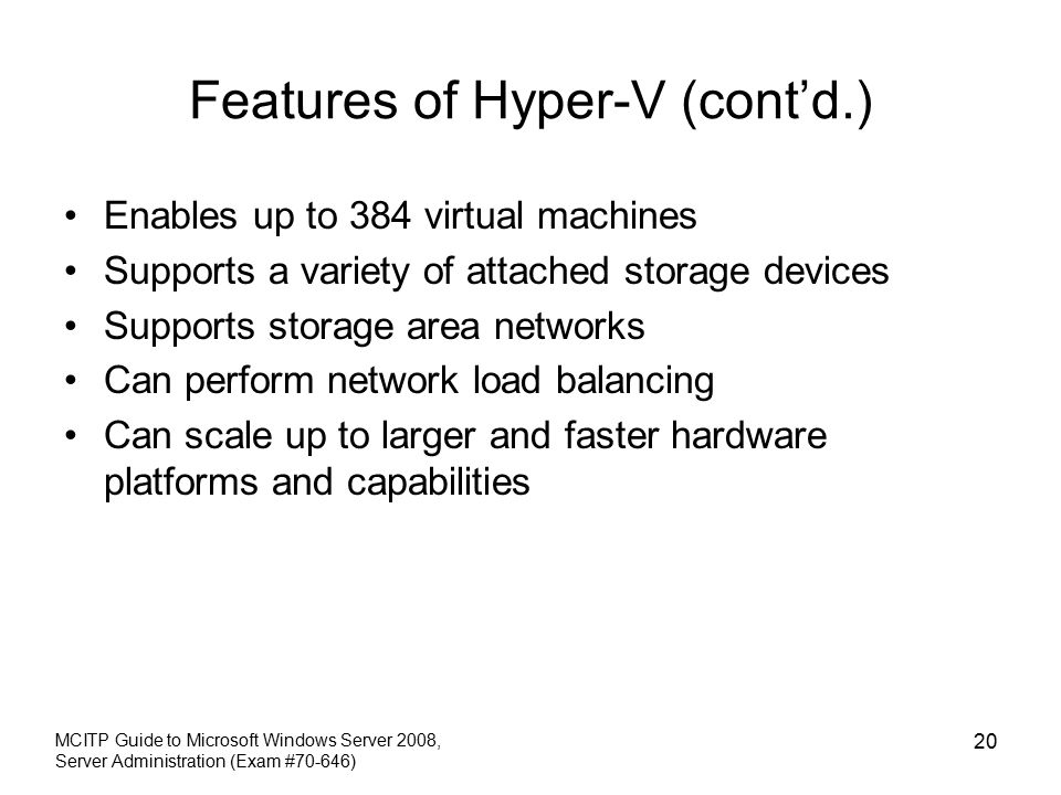 Features of Hyper-V (cont’d.) Enables up to 384 virtual machines Supports a variety of attached storage devices Supports storage area networks Can perform network load balancing Can scale up to larger and faster hardware platforms and capabilities MCITP Guide to Microsoft Windows Server 2008, Server Administration (Exam #70-646) 20